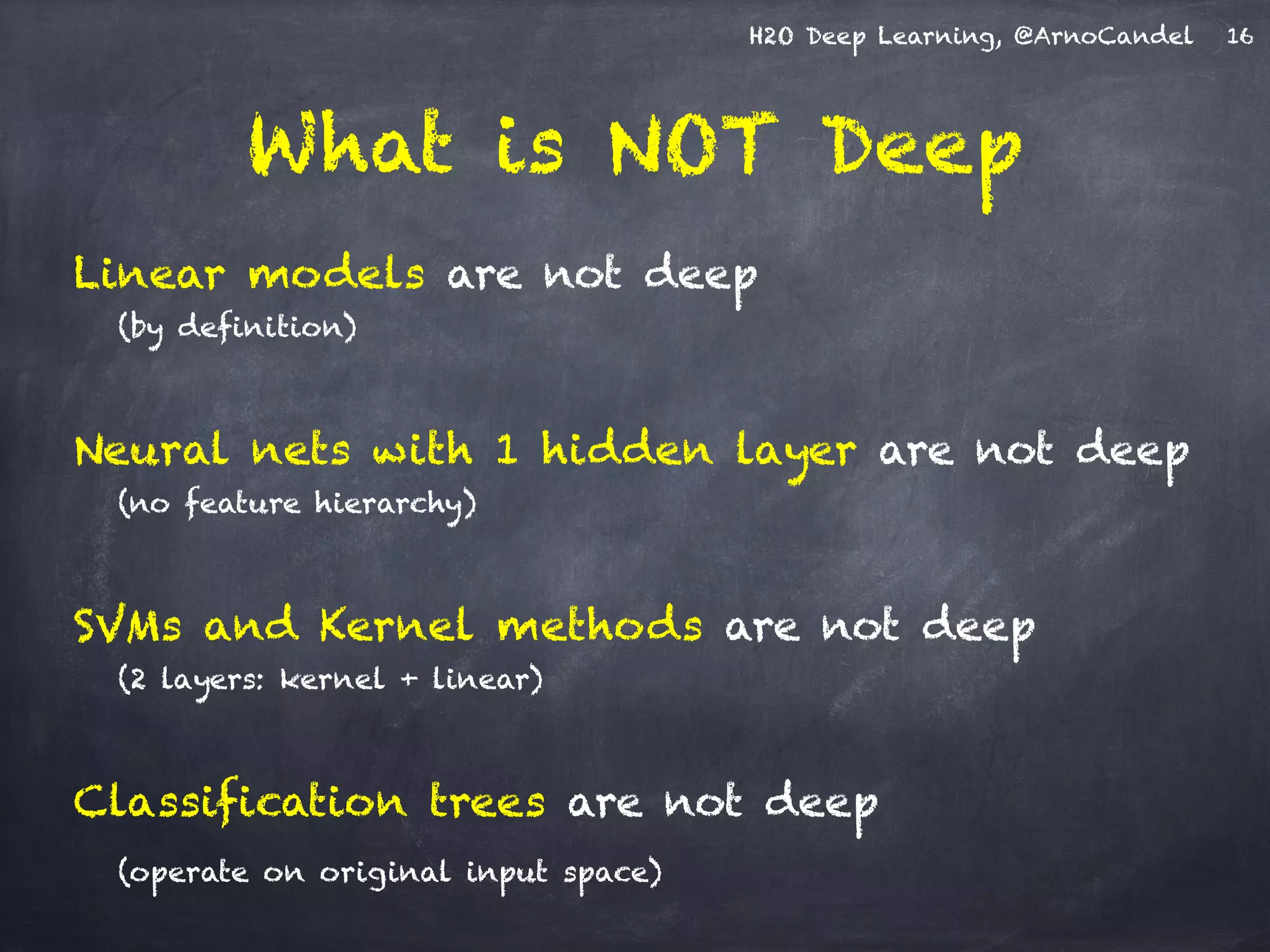H2O Deep Learning, @ArnoCandel
What is NOT Deep
Linear models are not deep
(by definition)
!
Neural nets with 1 hidden layer are not deep
(no feature hierarchy)
!
SVMs and Kernel methods are not deep
(2 layers: kernel + linear)
!
Classification trees are not deep
(operate on original input space)
16
 