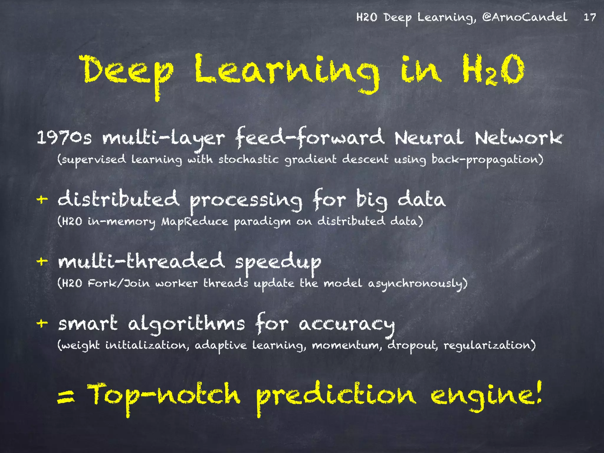 H2O Deep Learning, @ArnoCandel
1970s multi-layer feed-forward Neural Network
(supervised learning with stochastic gradient descent using back-propagation)
!
+ distributed processing for big data
(H2O in-memory MapReduce paradigm on distributed data)
!
+ multi-threaded speedup
(H2O Fork/Join worker threads update the model asynchronously)
!
+ smart algorithms for accuracy
(weight initialization, adaptive learning, momentum, dropout, regularization)
!
= Top-notch prediction engine!
Deep Learning in H2O
17
 