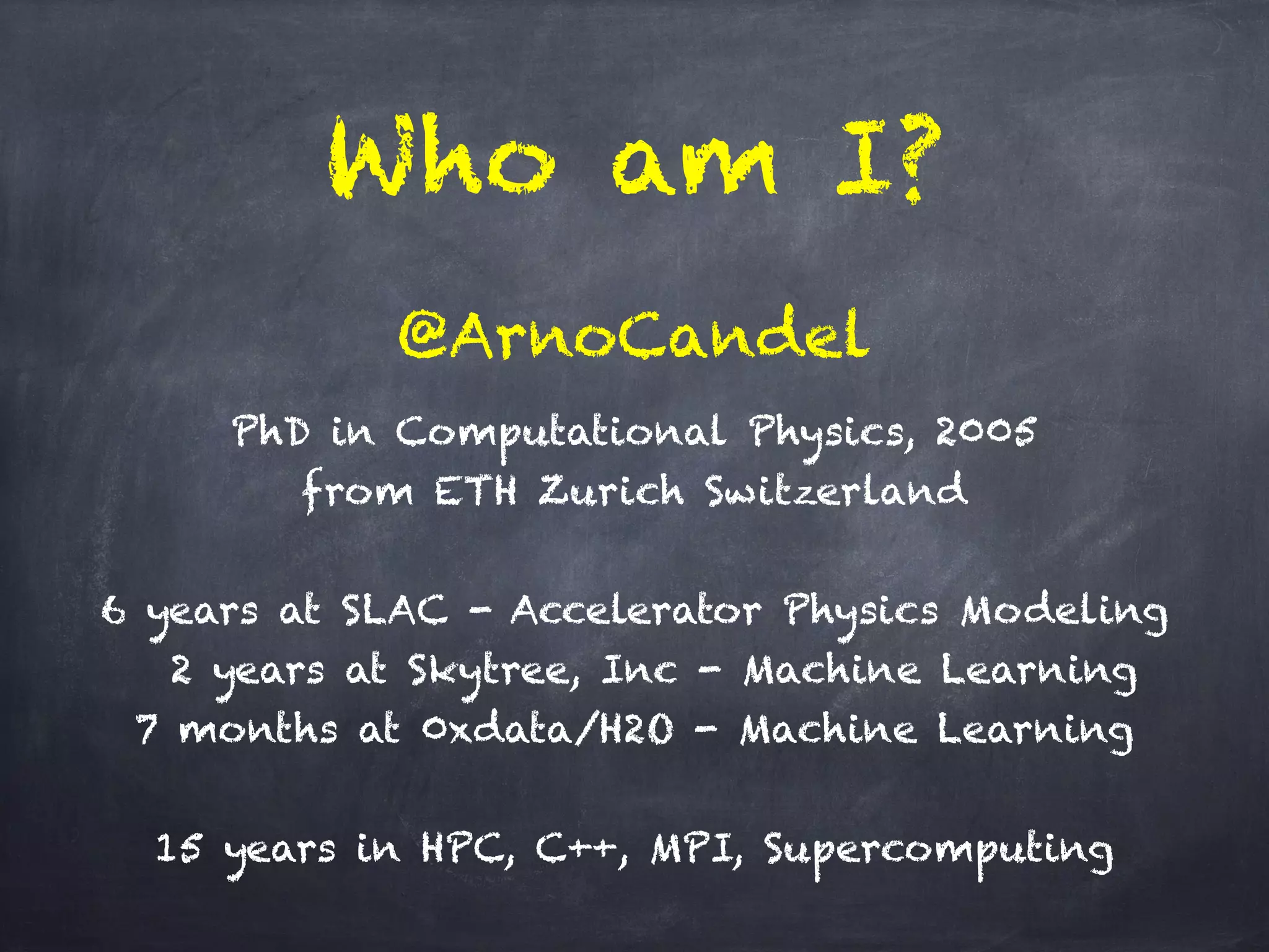Who am I?
PhD in Computational Physics, 2005 
from ETH Zurich Switzerland
!
6 years at SLAC - Accelerator Physics Modeling
2 years at Skytree, Inc - Machine Learning
7 months at 0xdata/H2O - Machine Learning
!
15 years in HPC, C++, MPI, Supercomputing
@ArnoCandel
 