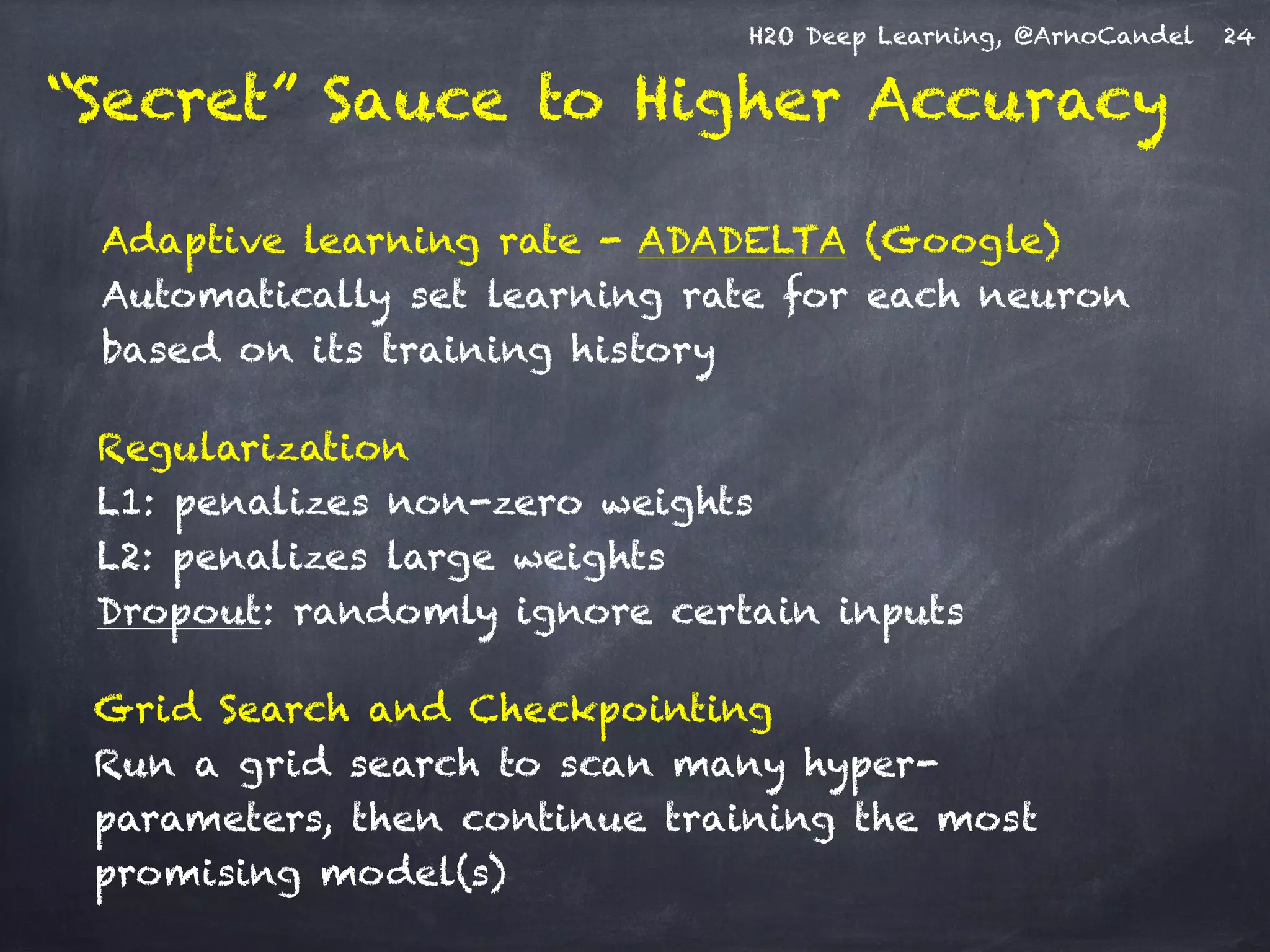 H2O Deep Learning, @ArnoCandel
Adaptive learning rate - ADADELTA (Google) 
Automatically set learning rate for each neuron
based on its training history
Grid Search and Checkpointing 
Run a grid search to scan many hyper-
parameters, then continue training the most
promising model(s)
Regularization 
L1: penalizes non-zero weights 
L2: penalizes large weights 
Dropout: randomly ignore certain inputs
24
“Secret” Sauce to Higher Accuracy
 