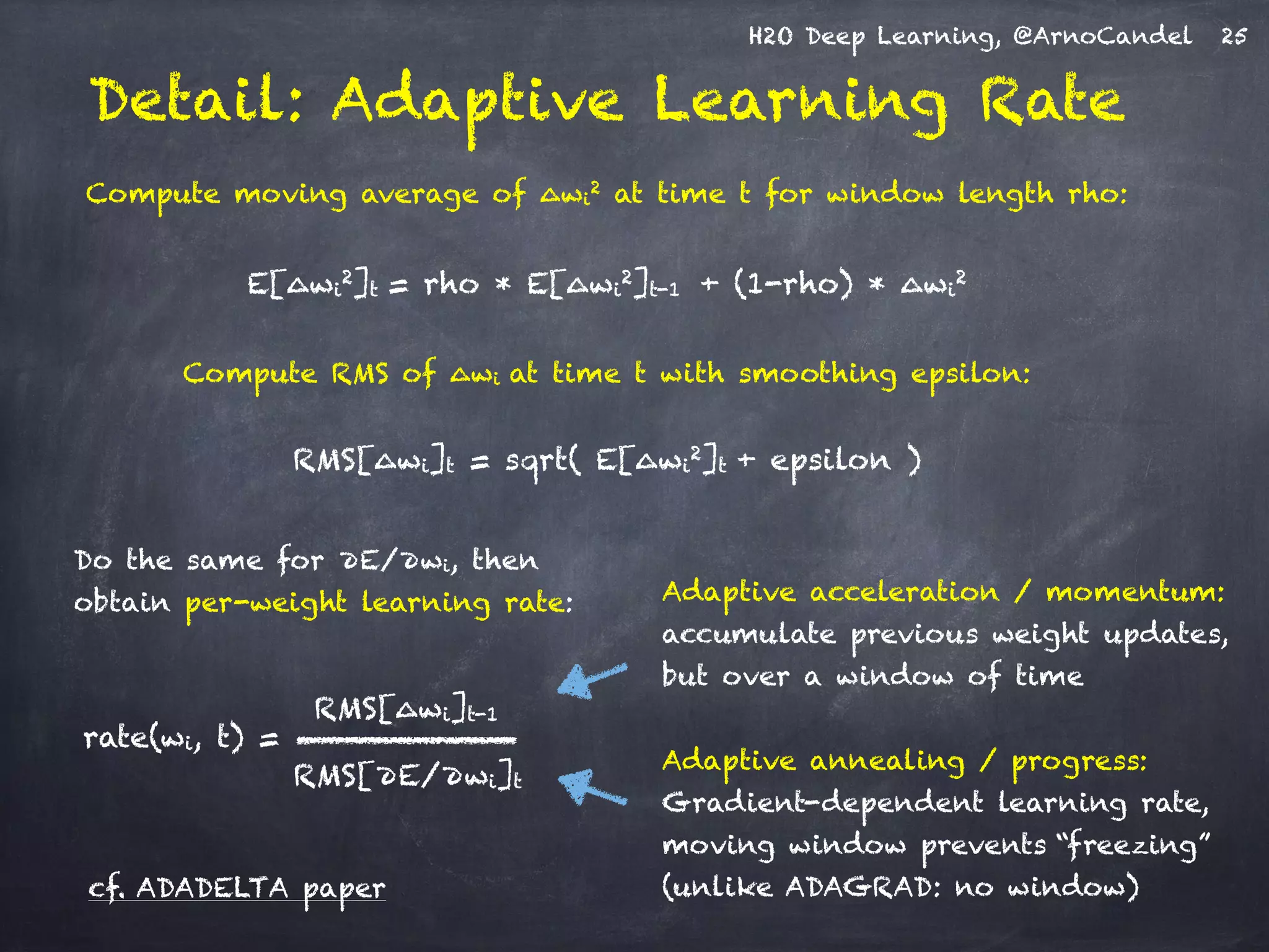 H2O Deep Learning, @ArnoCandel
Detail: Adaptive Learning Rate
!
Compute moving average of ∆wi
2 at time t for window length rho:
!
E[∆wi
2]t = rho * E[∆wi
2]t-1 + (1-rho) * ∆wi
2
!
Compute RMS of ∆wi at time t with smoothing epsilon:
!
RMS[∆wi]t = sqrt( E[∆wi
2]t + epsilon )
Adaptive annealing / progress:
Gradient-dependent learning rate,
moving window prevents “freezing”
(unlike ADAGRAD: no window)
Adaptive acceleration / momentum:
accumulate previous weight updates,
but over a window of time
RMS[∆wi]t-1
RMS[∂E/∂wi]t
rate(wi, t) =
Do the same for ∂E/∂wi, then
obtain per-weight learning rate:
cf. ADADELTA paper
25
 