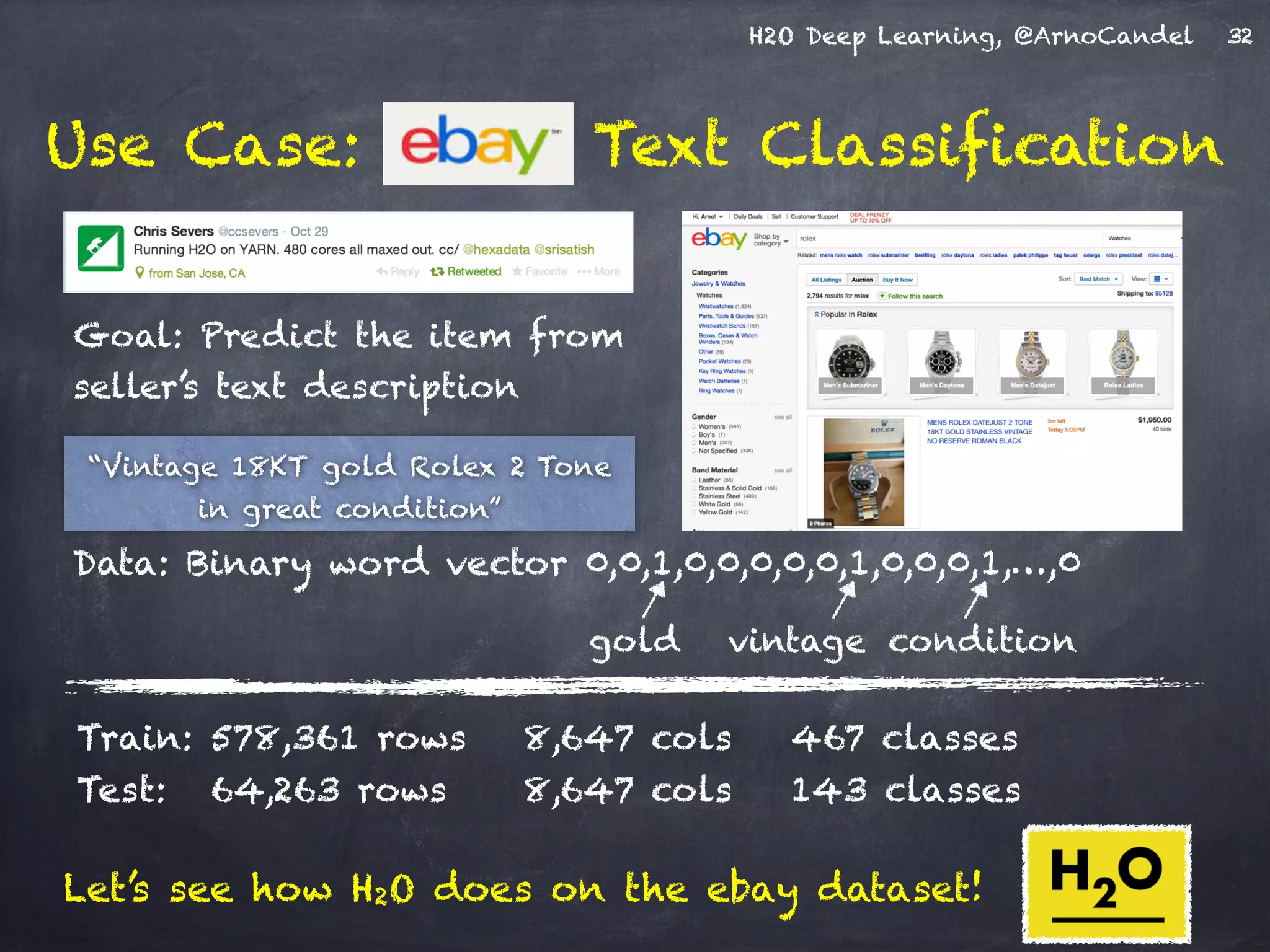 H2O Deep Learning, @ArnoCandel
Use Case: Text Classification
Goal: Predict the item from
seller’s text description
32
Train: 578,361 rows 8,647 cols 467 classes
Test: 64,263 rows 8,647 cols 143 classes
“Vintage 18KT gold Rolex 2 Tone
in great condition”
Data: Binary word vector 0,0,1,0,0,0,0,0,1,0,0,0,1,…,0
vintagegold condition
Let’s see how H2O does on the ebay dataset!
 