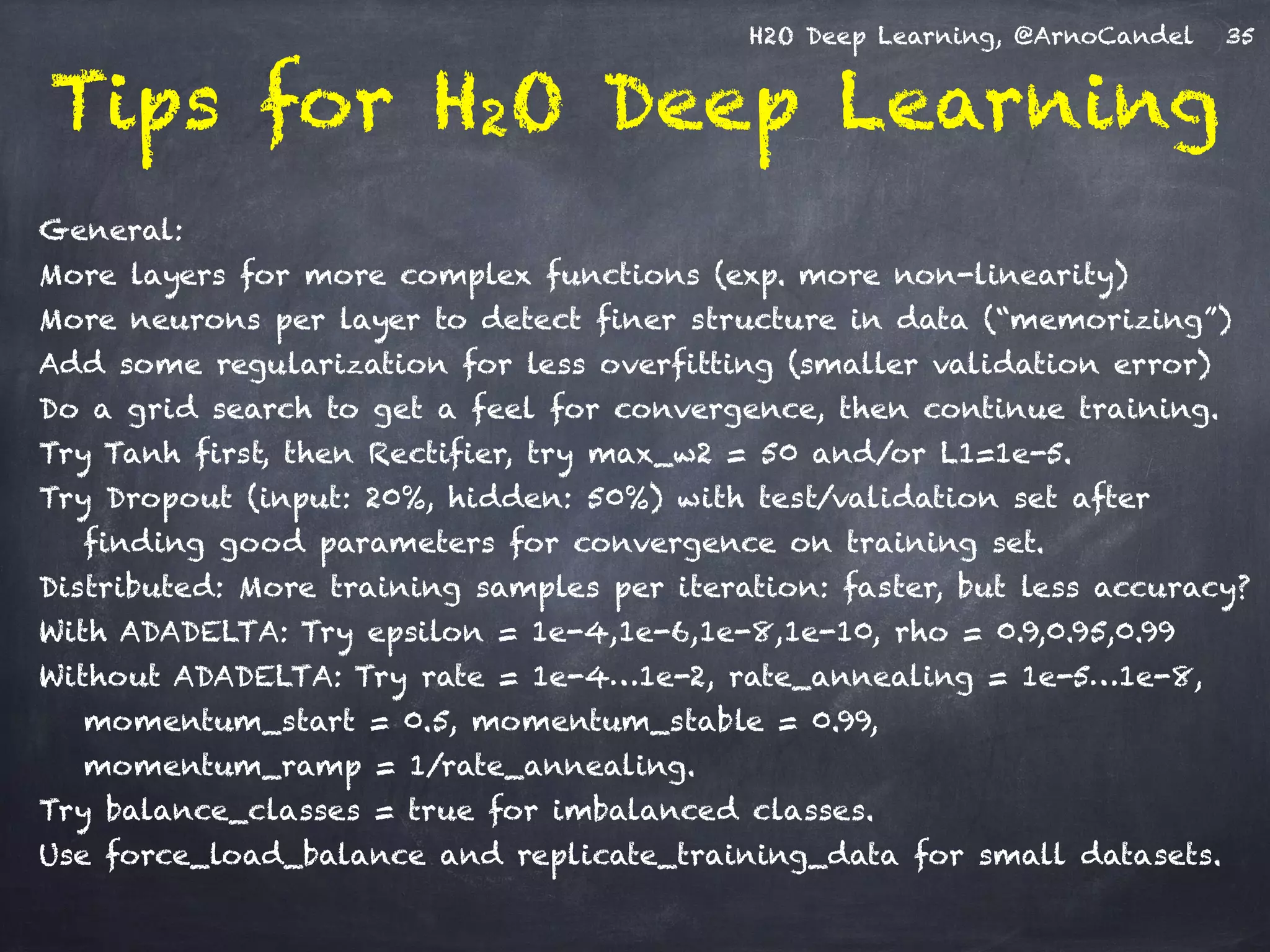 H2O Deep Learning, @ArnoCandel
Tips for H2O Deep Learning
!
General:
More layers for more complex functions (exp. more non-linearity)
More neurons per layer to detect finer structure in data (“memorizing”)
Add some regularization for less overfitting (smaller validation error)
Do a grid search to get a feel for convergence, then continue training.
Try Tanh first, then Rectifier, try max_w2 = 50 and/or L1=1e-5.
Try Dropout (input: 20%, hidden: 50%) with test/validation set after
finding good parameters for convergence on training set.
Distributed: More training samples per iteration: faster, but less accuracy?
With ADADELTA: Try epsilon = 1e-4,1e-6,1e-8,1e-10, rho = 0.9,0.95,0.99
Without ADADELTA: Try rate = 1e-4…1e-2, rate_annealing = 1e-5…1e-8,
momentum_start = 0.5, momentum_stable = 0.99, 
momentum_ramp = 1/rate_annealing.
Try balance_classes = true for imbalanced classes.
Use force_load_balance and replicate_training_data for small datasets.
35
 
