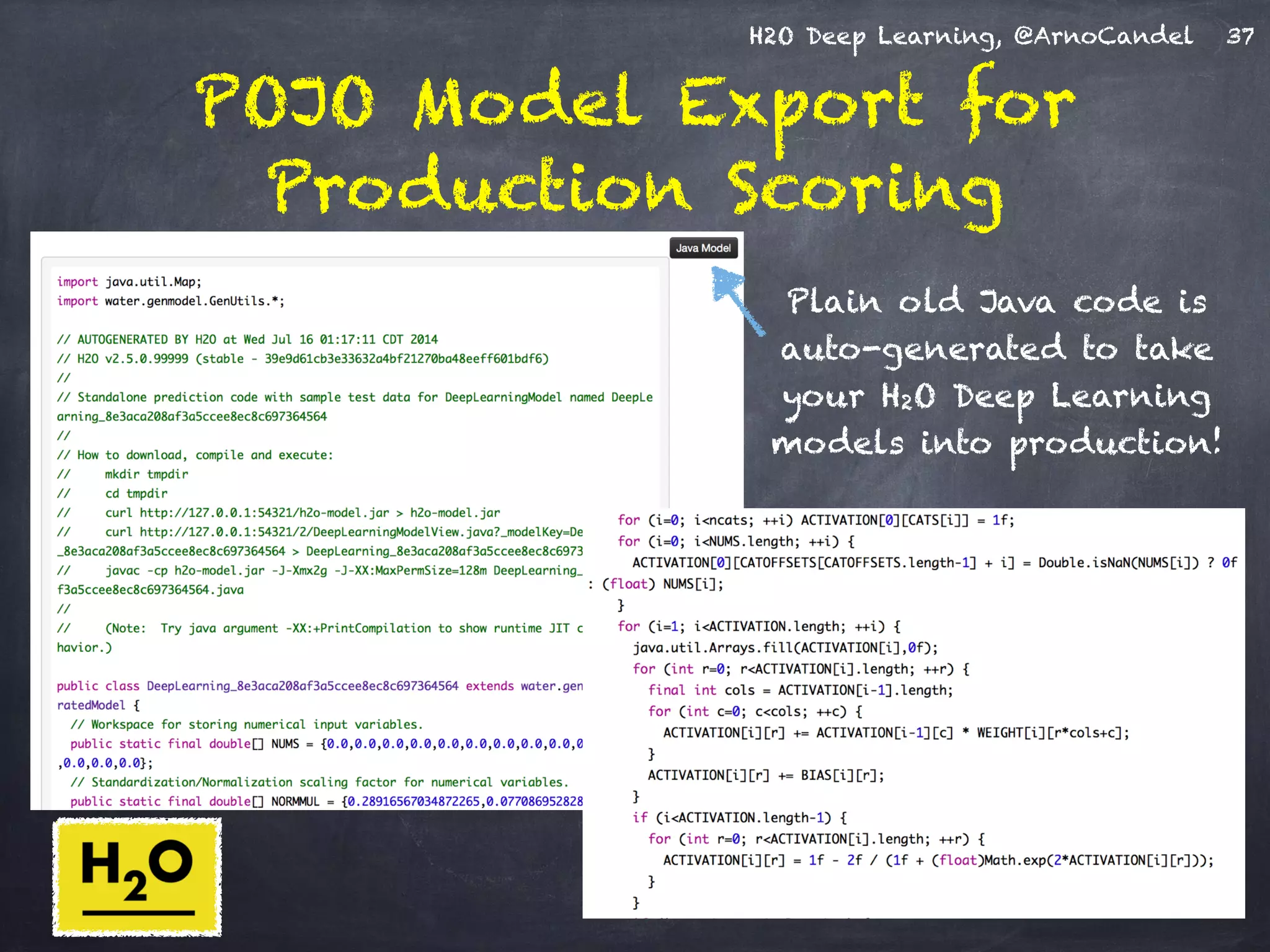 H2O Deep Learning, @ArnoCandel
POJO Model Export for
Production Scoring
37
Plain old Java code is
auto-generated to take
your H2O Deep Learning
models into production!
 