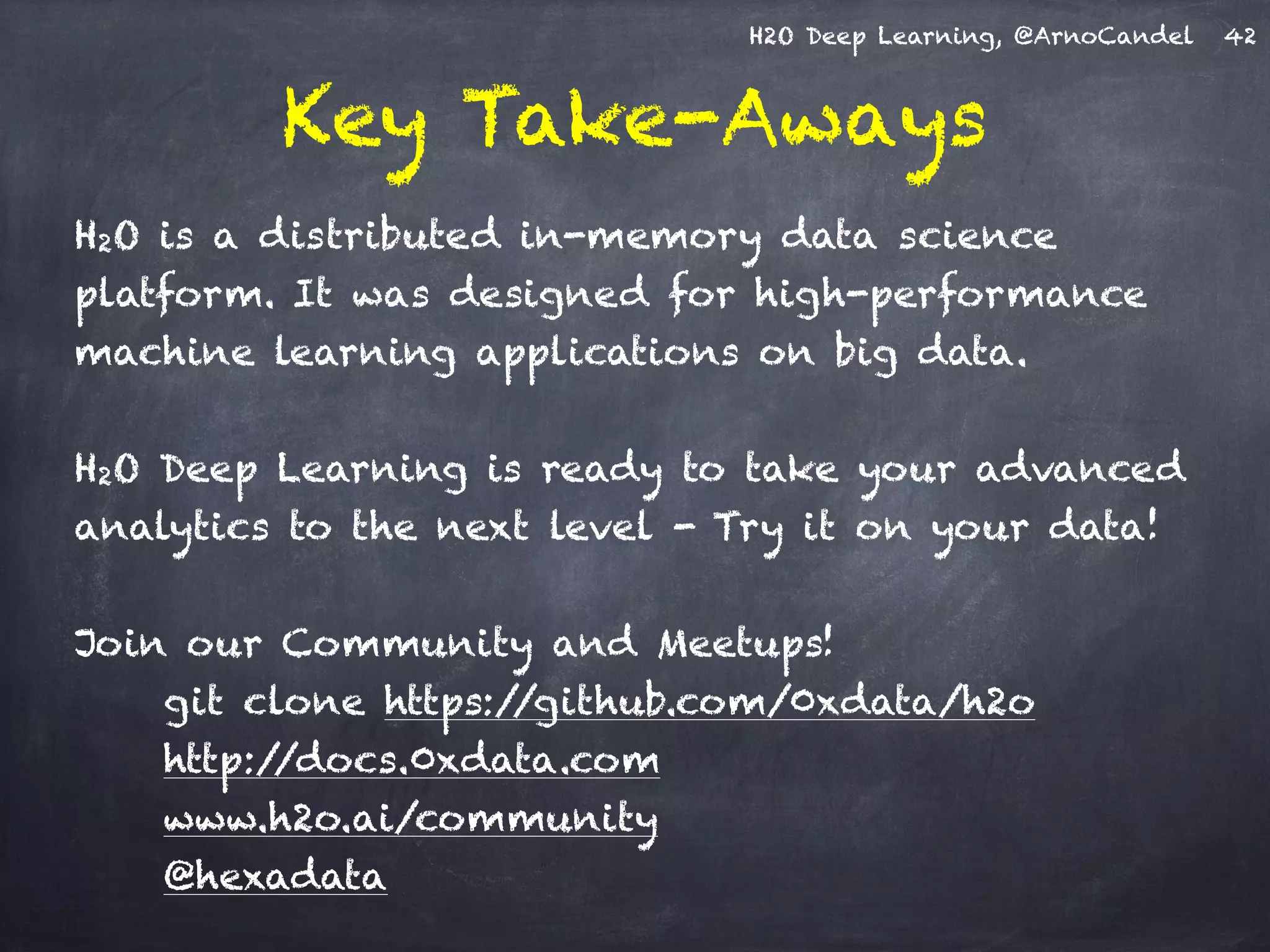 H2O Deep Learning, @ArnoCandel
Key Take-Aways
H2O is a distributed in-memory data science
platform. It was designed for high-performance
machine learning applications on big data.
!
H2O Deep Learning is ready to take your advanced
analytics to the next level - Try it on your data!
!
Join our Community and Meetups!
git clone https://github.com/0xdata/h2o
http://docs.0xdata.com
www.h2o.ai/community
@hexadata
42
 