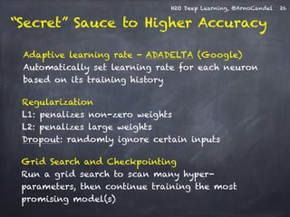 H2O Deep Learning, @ArnoCandel 
Adaptive learning rate - ADADELTA (Google) 
Automatically set learning rate for each neuron 
based on its training history 
Regularization 
L1: penalizes non-zero weights 
L2: penalizes large weights 
Dropout: randomly ignore certain inputs 
Grid Search and Checkpointing 
Run a grid search to scan many hyper-parameters, 
then continue training the most 
promising model(s) 
26 
“Secret” Sauce to Higher Accuracy 
 