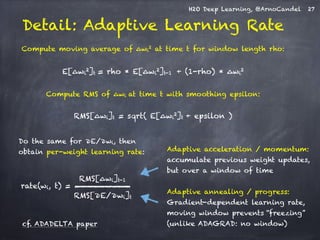 H2O Deep Learning, @ArnoCandel 
Detail: Adaptive Learning Rate 
! 
Compute moving average of Δwi2 at time t for window length rho: 
! 
E[Δwi2]t = rho * E[Δwi2]t-1 + (1-rho) * Δwi2 
! 
Compute RMS of Δwi at time t with smoothing epsilon: 
! 
RMS[Δwi]t = sqrt( E[Δwi2]t + epsilon ) 
Adaptive acceleration / momentum: 
accumulate previous weight updates, 
but over a window of time 
Adaptive annealing / progress: 
Gradient-dependent learning rate, 
moving window prevents “freezing” 
(unlike ADAGRAD: no window) 
Do the same for ∂E/∂wi, then 
obtain per-weight learning rate: 
RMS[Δwi]t-1 
RMS[∂E/∂wi]t 
rate(wi, t) = 
cf. ADADELTA paper 
27 
 