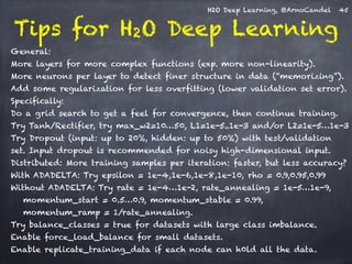 H2O Deep Learning, @ArnoCandel 
Tips for H2O Deep Learning ! 
General: 
More layers for more complex functions (exp. more non-linearity). 
More neurons per layer to detect finer structure in data (“memorizing”). 
Add some regularization for less overfitting (lower validation set error). 
Specifically: 
Do a grid search to get a feel for convergence, then continue training. 
Try Tanh/Rectifier, try max_w2=10…50, L1=1e-5..1e-3 and/or L2=1e-5…1e-3 
Try Dropout (input: up to 20%, hidden: up to 50%) with test/validation 
set. Input dropout is recommended for noisy high-dimensional input. 
Distributed: More training samples per iteration: faster, but less accuracy? 
With ADADELTA: Try epsilon = 1e-4,1e-6,1e-8,1e-10, rho = 0.9,0.95,0.99 
Without ADADELTA: Try rate = 1e-4…1e-2, rate_annealing = 1e-5…1e-9, 
momentum_start = 0.5…0.9, momentum_stable = 0.99, 
momentum_ramp = 1/rate_annealing. 
Try balance_classes = true for datasets with large class imbalance. 
Enable force_load_balance for small datasets. 
Enable replicate_training_data if each node can h0ld all the data. 
45 
 