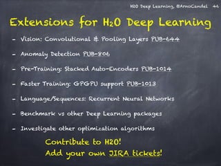 H2O Deep Learning, @ArnoCandel 
Extensions for H2O Deep Learning 
46 
- Vision: Convolutional & Pooling Layers PUB-644 
- Anomaly Detection PUB-806 
- Pre-Training: Stacked Auto-Encoders PUB-1014 
- Faster Training: GPGPU support PUB-1013 
- Language/Sequences: Recurrent Neural Networks 
- Benchmark vs other Deep Learning packages 
- Investigate other optimization algorithms 
Contribute to H2O! 
Add your own JIRA tickets! 
 