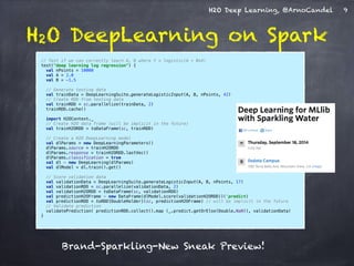H2O Deep Learning, @ArnoCandel 
H2O DeepLearning on Spark 
9 
// Test if we can correctly learn A, B where Y = logistic(A + B*X) 
test("deep learning log regression") { 
val nPoints = 10000 
val A = 2.0 
val B = -1.5 ! 
// Generate testing data 
val trainData = DeepLearningSuite.generateLogisticInput(A, B, nPoints, 42) 
// Create RDD from testing data 
val trainRDD = sc.parallelize(trainData, 2) 
trainRDD.cache() ! 
import H2OContext._ 
// Create H2O data frame (will be implicit in the future) 
val trainH2ORDD = toDataFrame(sc, trainRDD) 
// Create a H2O DeepLearning model 
val dlParams = new DeepLearningParameters() 
dlParams.source = trainH2ORDD 
dlParams.response = trainH2ORDD.lastVec() 
dlParams.classification = true 
val dl = new DeepLearning(dlParams) 
val dlModel = dl.train().get() ! 
// Score validation data 
val validationData = DeepLearningSuite.generateLogisticInput(A, B, nPoints, 17) 
val validationRDD = sc.parallelize(validationData, 2) 
val validationH2ORDD = toDataFrame(sc, validationRDD) 
val predictionH2OFrame = new DataFrame(dlModel.score(validationH2ORDD))('predict) 
val predictionRDD = toRDD[DoubleHolder](sc, predictionH2OFrame) // will be implicit in the future 
// Validate prediction 
validatePrediction( predictionRDD.collect().map (_.predict.getOrElse(Double.NaN)), validationData) 
} 
Brand-Sparkling-New Sneak Preview! 
 
