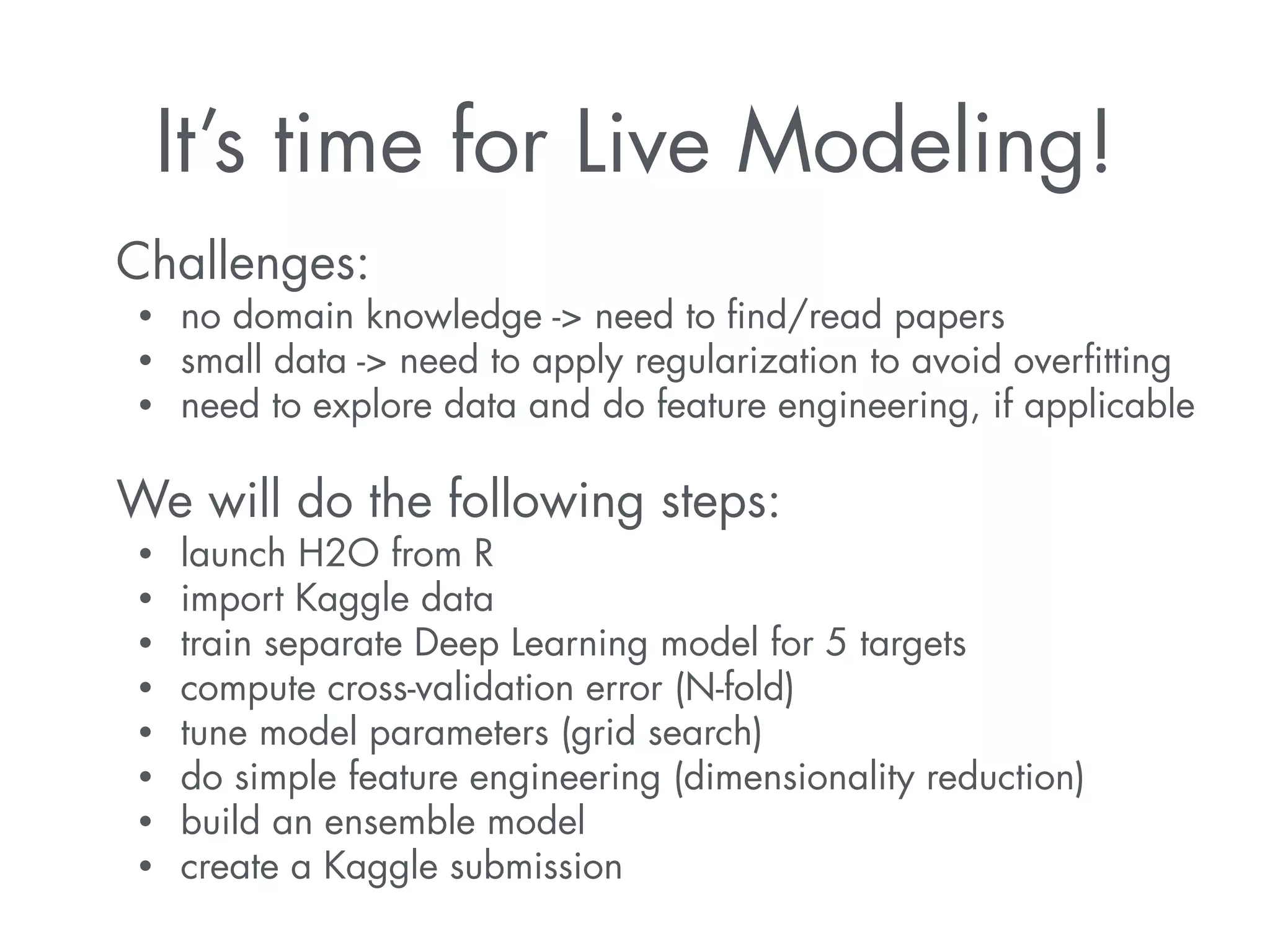 It’s time for Live Modeling! 
Challenges: 
• no domain knowledge -> need to find/read papers 
• small data -> need to apply regularization to avoid overfitting 
• need to explore data and do feature engineering, if applicable 
! 
We will do the following steps: 
• launch H2O from R 
• import Kaggle data 
• train separate Deep Learning model for 5 targets 
• compute cross-validation error (N-fold) 
• tune model parameters (grid search) 
• do simple feature engineering (dimensionality reduction) 
• build an ensemble model 
• create a Kaggle submission 
 