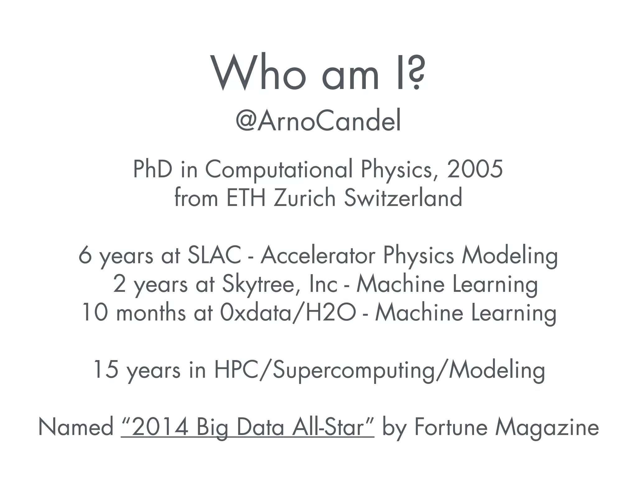 Who am I? 
@ArnoCandel 
PhD in Computational Physics, 2005 
from ETH Zurich Switzerland 
! 
6 years at SLAC - Accelerator Physics Modeling 
2 years at Skytree, Inc - Machine Learning 
10 months at 0xdata/H2O - Machine Learning 
! 
15 years in HPC/Supercomputing/Modeling 
! 
Named “2014 Big Data All-Star” by Fortune Magazine 
 