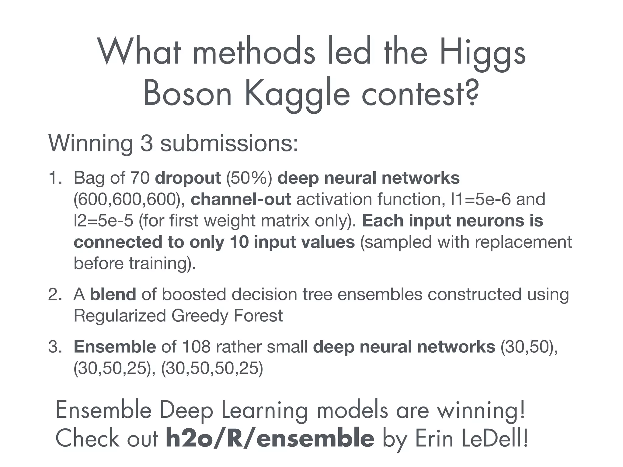 What methods led the Higgs 
Boson Kaggle contest? 
Winning 3 submissions: 
1. Bag of 70 dropout (50%) deep neural networks 
(600,600,600), channel-out activation function, l1=5e-6 and 
l2=5e-5 (for first weight matrix only). Each input neurons is 
connected to only 10 input values (sampled with replacement 
before training). 
2. A blend of boosted decision tree ensembles constructed using 
Regularized Greedy Forest 
3. Ensemble of 108 rather small deep neural networks (30,50), 
(30,50,25), (30,50,50,25) 
Ensemble Deep Learning models are winning! 
Check out h2o/R/ensemble by Erin LeDell! 
 