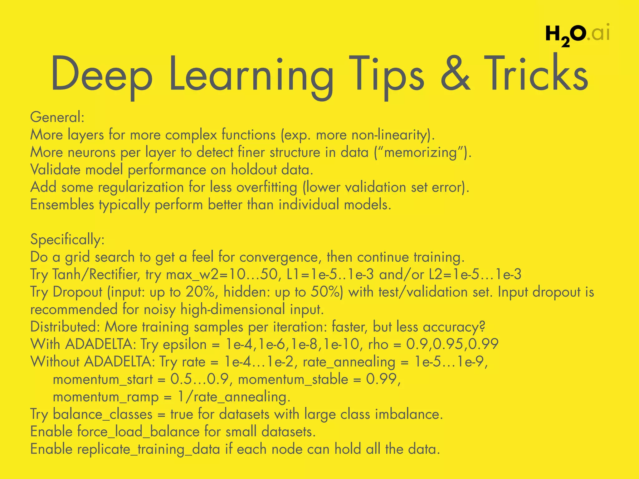 Deep Learning Tips & Tricks ! 
General: 
More layers for more complex functions (exp. more non-linearity). 
More neurons per layer to detect finer structure in data (“memorizing”). 
Validate model performance on holdout data. 
Add some regularization for less overfitting (lower validation set error). 
Ensembles typically perform better than individual models. 
! 
Specifically: 
Do a grid search to get a feel for convergence, then continue training. 
Try Tanh/Rectifier, try max_w2=10…50, L1=1e-5..1e-3 and/or L2=1e-5…1e-3 
Try Dropout (input: up to 20%, hidden: up to 50%) with test/validation set. Input dropout is 
recommended for noisy high-dimensional input. 
Distributed: More training samples per iteration: faster, but less accuracy? 
With ADADELTA: Try epsilon = 1e-4,1e-6,1e-8,1e-10, rho = 0.9,0.95,0.99 
Without ADADELTA: Try rate = 1e-4…1e-2, rate_annealing = 1e-5…1e-9, 
momentum_start = 0.5…0.9, momentum_stable = 0.99, 
momentum_ramp = 1/rate_annealing. 
Try balance_classes = true for datasets with large class imbalance. 
Enable force_load_balance for small datasets. 
Enable replicate_training_data if each node can hold all the data. 
 