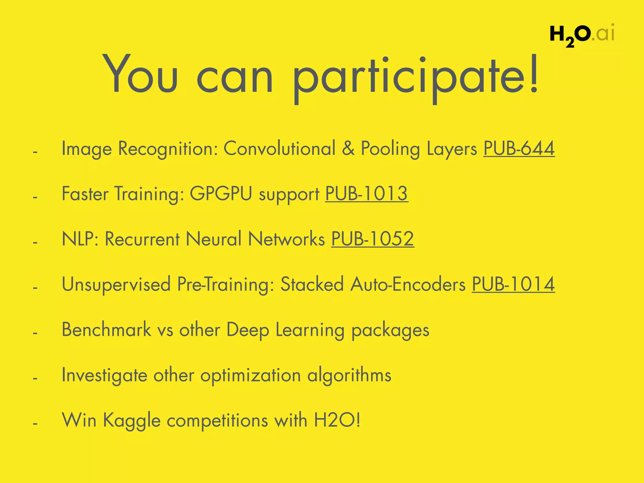 You can participate! 
- Image Recognition: Convolutional & Pooling Layers PUB-644 
- Faster Training: GPGPU support PUB-1013 
- NLP: Recurrent Neural Networks PUB-1052 
- Unsupervised Pre-Training: Stacked Auto-Encoders PUB-1014 
- Benchmark vs other Deep Learning packages 
- Investigate other optimization algorithms 
- Win Kaggle competitions with H2O! 
 