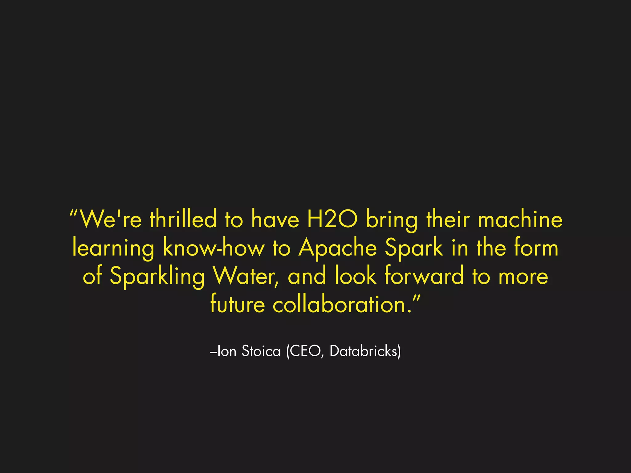 “We're thrilled to have H2O bring their machine 
learning know-how to Apache Spark in the form 
of Sparkling Water, and look forward to more 
future collaboration.” 
–Ion Stoica (CEO, Databricks) 
 