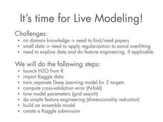 It’s time for Live Modeling! 
Challenges: 
• no domain knowledge -> need to find/read papers 
• small data -> need to apply regularization to avoid overfitting 
• need to explore data and do feature engineering, if applicable 
! 
We will do the following steps: 
• launch H2O from R 
• import Kaggle data 
• train separate Deep Learning model for 5 targets 
• compute cross-validation error (N-fold) 
• tune model parameters (grid search) 
• do simple feature engineering (dimensionality reduction) 
• build an ensemble model 
• create a Kaggle submission 
 