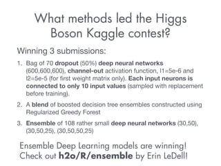What methods led the Higgs 
Boson Kaggle contest? 
Winning 3 submissions: 
1. Bag of 70 dropout (50%) deep neural networks 
(600,600,600), channel-out activation function, l1=5e-6 and 
l2=5e-5 (for first weight matrix only). Each input neurons is 
connected to only 10 input values (sampled with replacement 
before training). 
2. A blend of boosted decision tree ensembles constructed using 
Regularized Greedy Forest 
3. Ensemble of 108 rather small deep neural networks (30,50), 
(30,50,25), (30,50,50,25) 
Ensemble Deep Learning models are winning! 
Check out h2o/R/ensemble by Erin LeDell! 
 