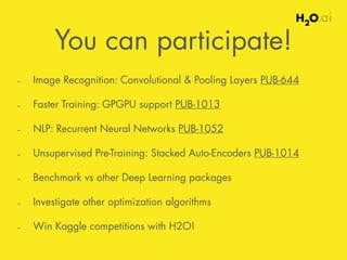 You can participate! 
- Image Recognition: Convolutional & Pooling Layers PUB-644 
- Faster Training: GPGPU support PUB-1013 
- NLP: Recurrent Neural Networks PUB-1052 
- Unsupervised Pre-Training: Stacked Auto-Encoders PUB-1014 
- Benchmark vs other Deep Learning packages 
- Investigate other optimization algorithms 
- Win Kaggle competitions with H2O! 
 