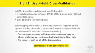 Tip	
  #6:	
  Use	
  N-­‐fold	
  Cross-­‐Validation
Estimate	
  your	
  model	
  performance	
  well
In	
  H2O,	
  N-­‐fold	
  Cross-­‐Validation	
  trains	
  N+1	
  models:	
  
• N	
  models	
  with	
  each	
  a	
  different	
  1/N-­‐th	
  of	
  the	
  training	
  data	
  held	
  out	
  
as	
  validation	
  data	
  
• 1	
  model	
  on	
  the	
  full	
  training	
  data	
  
Early	
  stopping	
  and	
  N-­‐fold	
  CV	
  are	
  especially	
  useful	
  together,	
  as	
  the	
  
optimal	
  number	
  of	
  epochs	
  is	
  estimated	
  from	
  the	
  N	
  Cross-­‐Validation	
  
models	
  (even	
  if	
  a	
  validation	
  dataset	
  is	
  provided).	
  
•Early	
  stopping	
  automatically	
  tunes	
  the	
  number	
  of	
  epochs	
  
•Model	
  performance	
  is	
  estimated	
  with	
  training	
  holdout	
  data	
  
•The	
  model	
  is	
  built	
  on	
  all	
  of	
  the	
  training	
  data
 