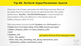 Tip	
  #8:	
  Perform	
  HyperParameter	
  Search
Just	
  need	
  to	
  find	
  one	
  of	
  the	
  many	
  good	
  models
There	
  are	
  a	
  lot	
  of	
  hyper	
  parameters	
  for	
  H2O	
  Deep	
  Learning.	
  Many	
  are	
  
for	
  expert-­‐level	
  fine	
  control	
  and	
  do	
  not	
  significantly	
  affect	
  the	
  model	
  
performance.	
  Rectifier	
  /	
  RectifierWithDropout	
  is	
  recommended	
  for	
  
most	
  problems	
  (The	
  only	
  difference	
  is	
  the	
  default	
  values	
  for	
  
hidden_dropout_ratios:	
  0	
  /	
  0.5).	
  
Main	
  parameters	
  to	
  tune	
  (I	
  prefer	
  Random	
  over	
  Grid	
  search)	
  are:	
  
•hidden	
  (try	
  2	
  to	
  5	
  layers	
  deep,	
  10	
  to	
  2000	
  neurons	
  per	
  layer)	
  
•hidden_dropout_ratios	
  and	
  input_dropout_ratio	
  
•l1/l2	
  
•adaptive_rate	
  
•true:	
  	
  rho,	
  epsilon	
  
•false:	
  rate,	
  rate_annealing,	
  rate_decay,	
  momentum_start,	
  
momentum_stable,	
  momentum_ramp
 