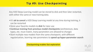 Tip	
  #9:	
  Use	
  Checkpointing
Any	
  H2O	
  Deep	
  Learning	
  model	
  can	
  be	
  stored	
  to	
  disk	
  and	
  then	
  later	
  restarted,	
  
with	
  either	
  the	
  same	
  or	
  new	
  training	
  data.	
  
•It’s	
  ok	
  to	
  cancel	
  a	
  H2O	
  Deep	
  Learning	
  model	
  at	
  any	
  time	
  during	
  training,	
  it	
  
can	
  be	
  restarted	
  
•Store	
  your	
  favorite	
  models	
  to	
  disk	
  for	
  later	
  use	
  
•Continue	
  training	
  from	
  previous	
  model	
  checkpoints	
  (architecture,	
  data	
  
types,	
  etc.	
  must	
  match,	
  many	
  parameters	
  are	
  allowed	
  to	
  change)	
  	
  
•Start	
  multiple	
  new	
  models	
  from	
  the	
  same	
  checkpoint,	
  with	
  different	
  
regularization,	
  learning	
  rate	
  parameters	
  to	
  speed	
  up	
  hyper-­‐parameter	
  search
Checkpointing	
  enables	
  fast	
  exploration
 