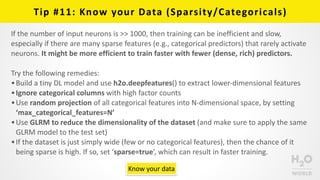 Tip	
  #11:	
  Know	
  your	
  Data	
  (Sparsity/Categoricals)
If	
  the	
  number	
  of	
  input	
  neurons	
  is	
  >>	
  1000,	
  then	
  training	
  can	
  be	
  inefficient	
  and	
  slow,	
  
especially	
  if	
  there	
  are	
  many	
  sparse	
  features	
  (e.g.,	
  categorical	
  predictors)	
  that	
  rarely	
  activate	
  
neurons.	
  It	
  might	
  be	
  more	
  efficient	
  to	
  train	
  faster	
  with	
  fewer	
  (dense,	
  rich)	
  predictors.	
  
Try	
  the	
  following	
  remedies:	
  
•Build	
  a	
  tiny	
  DL	
  model	
  and	
  use	
  h2o.deepfeatures()	
  to	
  extract	
  lower-­‐dimensional	
  features	
  
•Ignore	
  categorical	
  columns	
  with	
  high	
  factor	
  counts	
  
•Use	
  random	
  projection	
  of	
  all	
  categorical	
  features	
  into	
  N-­‐dimensional	
  space,	
  by	
  setting	
  
‘max_categorical_features=N’	
  
•Use	
  GLRM	
  to	
  reduce	
  the	
  dimensionality	
  of	
  the	
  dataset	
  (and	
  make	
  sure	
  to	
  apply	
  the	
  same	
  
GLRM	
  model	
  to	
  the	
  test	
  set)	
  
•If	
  the	
  dataset	
  is	
  just	
  simply	
  wide	
  (few	
  or	
  no	
  categorical	
  features),	
  then	
  the	
  chance	
  of	
  it	
  
being	
  sparse	
  is	
  high.	
  If	
  so,	
  set	
  ‘sparse=true’,	
  which	
  can	
  result	
  in	
  faster	
  training.
Know	
  your	
  data
 