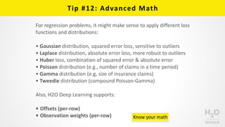 Tip	
  #12:	
  Advanced	
  Math
For	
  regression	
  problems,	
  it	
  might	
  make	
  sense	
  to	
  apply	
  different	
  loss	
  
functions	
  and	
  distributions:	
  
• Gaussian	
  distribution,	
  squared	
  error	
  loss,	
  sensitive	
  to	
  outliers	
  
• Laplace	
  distribution,	
  absolute	
  error	
  loss,	
  more	
  robust	
  to	
  outliers	
  
• Huber	
  loss,	
  combination	
  of	
  squared	
  error	
  &	
  absolute	
  error	
  
• Poisson	
  distribution	
  (e.g.,	
  number	
  of	
  claims	
  in	
  a	
  time	
  period)	
  
• Gamma	
  distribution	
  (e.g,	
  size	
  of	
  insurance	
  claims)	
  
• Tweedie	
  distribution	
  (compound	
  Poisson-­‐Gamma)	
  
Also,	
  H2O	
  Deep	
  Learning	
  supports:	
  
• Offsets	
  (per-­‐row)	
  
• Observation	
  weights	
  (per-­‐row) Know	
  your	
  math
 