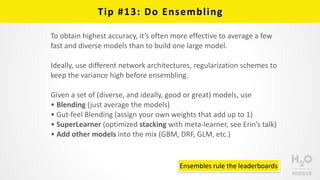 Tip	
  #13:	
  Do	
  Ensembling
To	
  obtain	
  highest	
  accuracy,	
  it’s	
  often	
  more	
  effective	
  to	
  average	
  a	
  few	
  
fast	
  and	
  diverse	
  models	
  than	
  to	
  build	
  one	
  large	
  model.	
  
Ideally,	
  use	
  different	
  network	
  architectures,	
  regularization	
  schemes	
  to	
  
keep	
  the	
  variance	
  high	
  before	
  ensembling.	
  
Given	
  a	
  set	
  of	
  (diverse,	
  and	
  ideally,	
  good	
  or	
  great)	
  models,	
  use	
  
• Blending	
  (just	
  average	
  the	
  models)	
  
• Gut-­‐feel	
  Blending	
  (assign	
  your	
  own	
  weights	
  that	
  add	
  up	
  to	
  1)	
  
• SuperLearner	
  (optimized	
  stacking	
  with	
  meta-­‐learner,	
  see	
  Erin’s	
  talk)	
  
• Add	
  other	
  models	
  into	
  the	
  mix	
  (GBM,	
  DRF,	
  GLM,	
  etc.)
Ensembles	
  rule	
  the	
  leaderboards
 