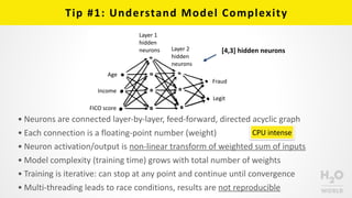 Tip	
  #1:	
  Understand	
  Model	
  Complexity
Age
Income
FICO	
  score
Fraud
Legit
Layer	
  1	
  
hidden	
  
neurons Layer	
  2	
  
hidden	
  	
  
neurons
• Neurons	
  are	
  connected	
  layer-­‐by-­‐layer,	
  feed-­‐forward,	
  directed	
  acyclic	
  graph	
  
• Each	
  connection	
  is	
  a	
  floating-­‐point	
  number	
  (weight)	
  
• Neuron	
  activation/output	
  is	
  non-­‐linear	
  transform	
  of	
  weighted	
  sum	
  of	
  inputs	
  
• Model	
  complexity	
  (training	
  time)	
  grows	
  with	
  total	
  number	
  of	
  weights	
  
• Training	
  is	
  iterative:	
  can	
  stop	
  at	
  any	
  point	
  and	
  continue	
  until	
  convergence	
  
• Multi-­‐threading	
  leads	
  to	
  race	
  conditions,	
  results	
  are	
  not	
  reproducible
[4,3]	
  hidden	
  neurons
CPU	
  intense
 