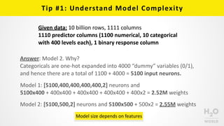 Tip	
  #1:	
  Understand	
  Model	
  Complexity
Model	
  1:	
  [5100,400,400,400,400,2]	
  neurons	
  and	
  
5100x400	
  +	
  400x400	
  +	
  400x400	
  +	
  400x400	
  +	
  400x2	
  =	
  2.52M	
  weights
Model	
  2:	
  [5100,500,2]	
  neurons	
  and	
  5100x500	
  +	
  500x2	
  =	
  2.55M	
  weights
Answer:	
  Model	
  2.	
  Why?	
  
Categoricals	
  are	
  one-­‐hot	
  expanded	
  into	
  4000	
  “dummy”	
  variables	
  (0/1),	
  
and	
  hence	
  there	
  are	
  a	
  total	
  of	
  1100	
  +	
  4000	
  =	
  5100	
  input	
  neurons.
Model	
  size	
  depends	
  on	
  features
Given	
  data:	
  10	
  billion	
  rows,	
  1111	
  columns	
  
1110	
  predictor	
  columns	
  (1100	
  numerical,	
  10	
  categorical	
  
with	
  400	
  levels	
  each),	
  1	
  binary	
  response	
  column
 