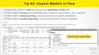 Tip	
  #3:	
  Inspect	
  Models	
  in	
  Flow
• Inspect	
  the	
  model	
  in	
  Flow	
  during	
  training:	
  getModel	
  ‘model_id’	
  
• If	
  the	
  model	
  is	
  wrong	
  (wrong	
  architecture,	
  response,	
  parameters,	
  etc.),	
  cancel	
  it	
  
• If	
  the	
  model	
  is	
  taking	
  too	
  long,	
  cancel	
  and	
  decrease	
  model	
  complexity	
  
• If	
  the	
  model	
  is	
  performing	
  badly,	
  cancel	
  and	
  increase	
  model	
  complexity
Cancel	
  early,	
  cancel	
  often
 