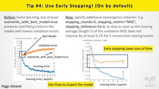 Tip	
  #4:	
  Use	
  Early	
  Stopping!	
  (On	
  by	
  default)
Before:	
  trains	
  too	
  long,	
  but	
  at	
  least	
  
overwrite_with_best_model=true	
  
prevents	
  overfitting	
  (returns	
  the	
  
model	
  with	
  lowest	
  validation	
  error)
Now:	
  specify	
  additional	
  convergence	
  criterion:	
  E.g.	
  
stopping_rounds=5,	
  stopping_metric=“MSE”,	
  
stopping_tolerance=1e-­‐3,	
  to	
  stop	
  as	
  soon	
  as	
  the	
  moving	
  
average	
  (length	
  5)	
  of	
  the	
  validation	
  MSE	
  does	
  not	
  
improve	
  by	
  at	
  least	
  0.1%	
  for	
  5	
  consecutive	
  scoring	
  events
validation	
  error
training	
  error
overwrite_with_best_model=true
training	
  time	
  /	
  epochs
training	
  time	
  /	
  epochsUse	
  Flow	
  to	
  inspect	
  the	
  model
Early	
  stopping	
  saves	
  tons	
  of	
  time
Best	
  Model
Higgs	
  dataset
 