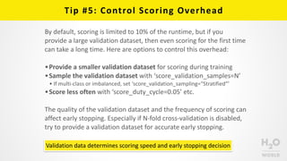 Tip	
  #5:	
  Control	
  Scoring	
  Overhead
By	
  default,	
  scoring	
  is	
  limited	
  to	
  10%	
  of	
  the	
  runtime,	
  but	
  if	
  you	
  
provide	
  a	
  large	
  validation	
  dataset,	
  then	
  even	
  scoring	
  for	
  the	
  first	
  time	
  
can	
  take	
  a	
  long	
  time.	
  Here	
  are	
  options	
  to	
  control	
  this	
  overhead:	
  
•Provide	
  a	
  smaller	
  validation	
  dataset	
  for	
  scoring	
  during	
  training	
  
•Sample	
  the	
  validation	
  dataset	
  with	
  ‘score_validation_samples=N’	
  
• If	
  multi-­‐class	
  or	
  imbalanced,	
  set	
  ‘score_validation_sampling=“Stratified”’	
  
•Score	
  less	
  often	
  with	
  ‘score_duty_cycle=0.05’	
  etc.	
  
The	
  quality	
  of	
  the	
  validation	
  dataset	
  and	
  the	
  frequency	
  of	
  scoring	
  can	
  
affect	
  early	
  stopping.	
  Especially	
  if	
  N-­‐fold	
  cross-­‐validation	
  is	
  disabled,	
  
try	
  to	
  provide	
  a	
  validation	
  dataset	
  for	
  accurate	
  early	
  stopping.
Validation	
  data	
  determines	
  scoring	
  speed	
  and	
  early	
  stopping	
  decision
 
