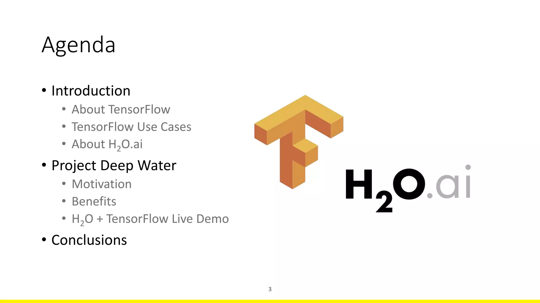 Agenda
• Introduction
• About TensorFlow
• TensorFlow Use Cases
• About H2O.ai
• Project Deep Water
• Motivation
• Benefits
• H2O + TensorFlow Live Demo
• Conclusions
3
 