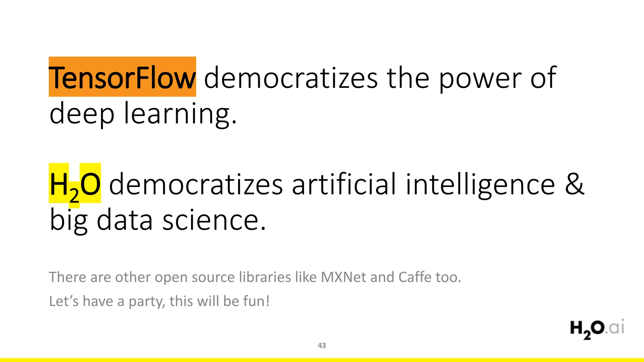 TensorFlow democratizes the power of
deep learning.
H2O democratizes artificial intelligence &
big data science.
There are other open source libraries like MXNet and Caffe too.
Let’s have a party, this will be fun!
43
 