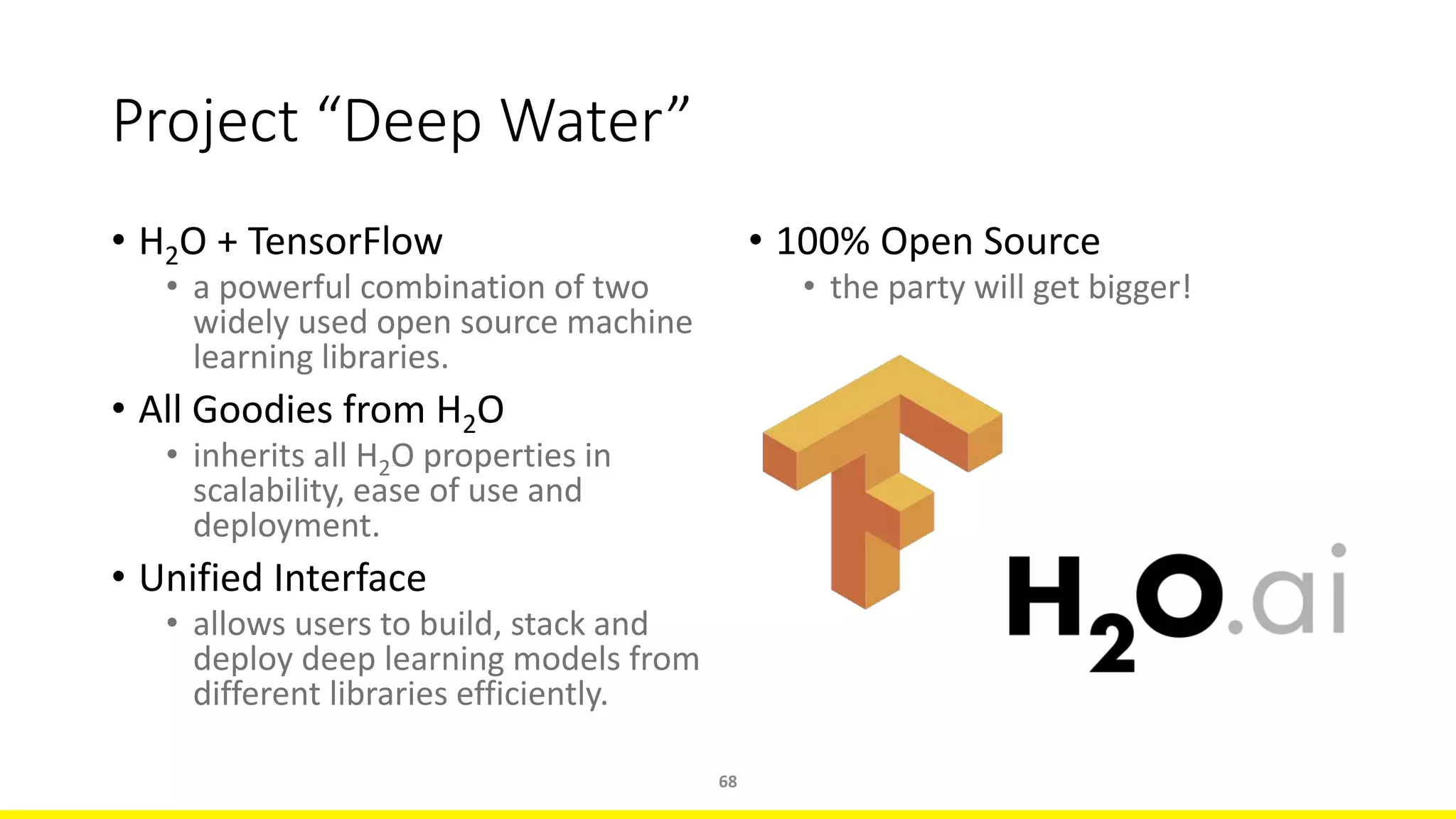 Project “Deep Water”
• H2O + TensorFlow
• a powerful combination of two
widely used open source machine
learning libraries.
• All Goodies from H2O
• inherits all H2O properties in
scalability, ease of use and
deployment.
• Unified Interface
• allows users to build, stack and
deploy deep learning models from
different libraries efficiently.
68
• 100% Open Source
• the party will get bigger!
 