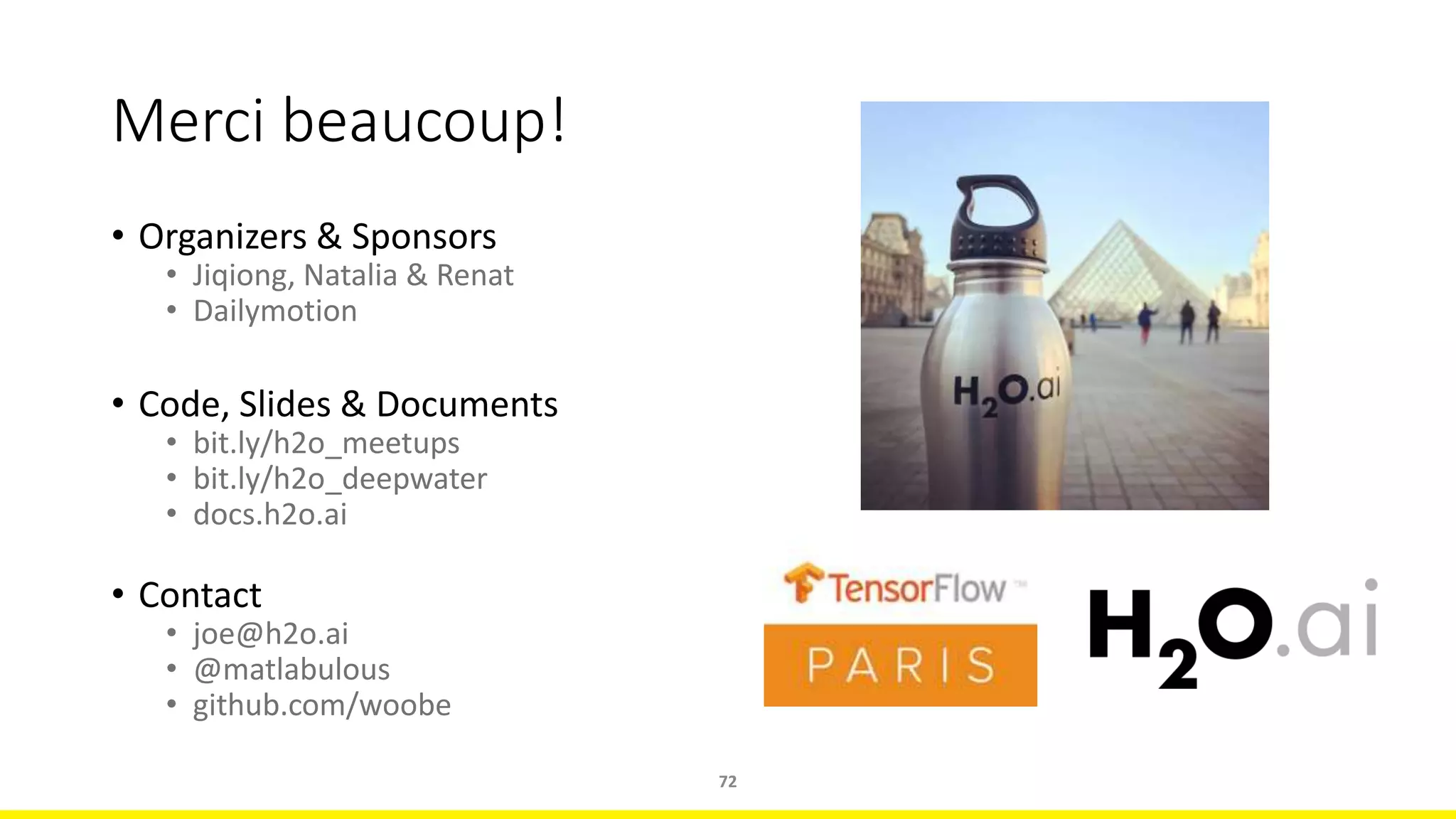 Merci beaucoup!
• Organizers & Sponsors
• Jiqiong, Natalia & Renat
• Dailymotion
• Code, Slides & Documents
• bit.ly/h2o_meetups
• bit.ly/h2o_deepwater
• docs.h2o.ai
• Contact
• joe@h2o.ai
• @matlabulous
• github.com/woobe
72
 