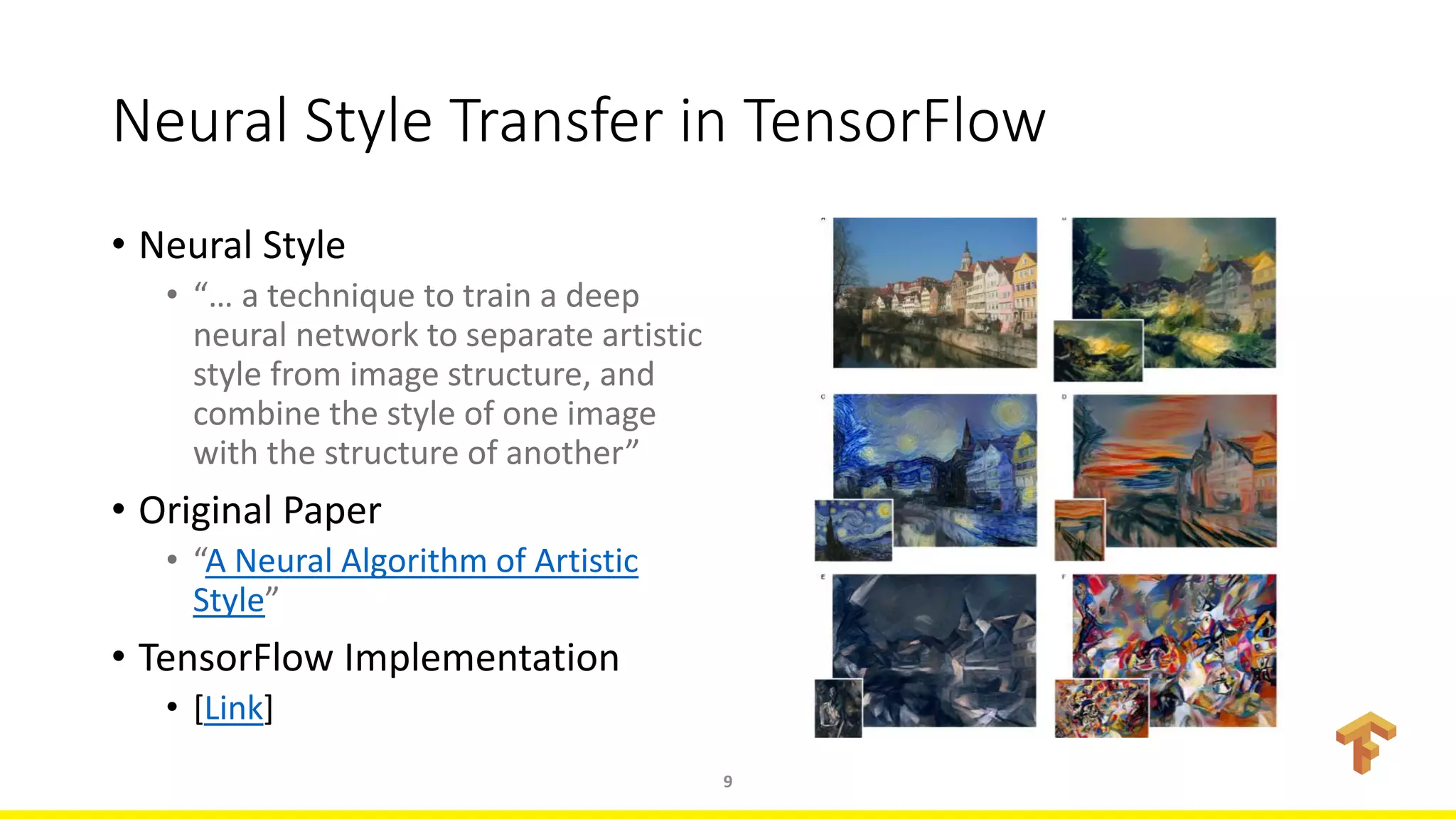 Neural Style Transfer in TensorFlow
• Neural Style
• “… a technique to train a deep
neural network to separate artistic
style from image structure, and
combine the style of one image
with the structure of another”
• Original Paper
• “A Neural Algorithm of Artistic
Style”
• TensorFlow Implementation
• [Link]
9
 