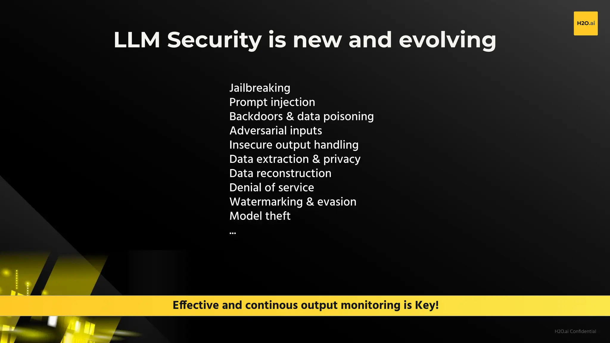 H2O.ai Conﬁdential
Effective and continous output monitoring is Key!
LLM Security is new and evolving
Jailbreaking
Prompt injection
Backdoors & data poisoning
Adversarial inputs
Insecure output handling
Data extraction & privacy
Data reconstruction
Denial of service
Watermarking & evasion
Model theft
...
 