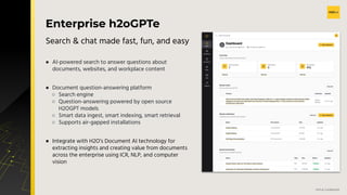 v
H2O.ai Conﬁdential
Enterprise h2oGPTe
● AI-powered search to answer questions about
documents, websites, and workplace content
● Document question-answering platform
○ Search engine
○ Question-answering powered by open source
H2OGPT models
○ Smart data ingest, smart indexing, smart retrieval
○ Supports air-gapped installations
● Integrate with H2O’s Document AI technology for
extracting insights and creating value from documents
across the enterprise using ICR, NLP, and computer
vision
Search & chat made fast, fun, and easy
 