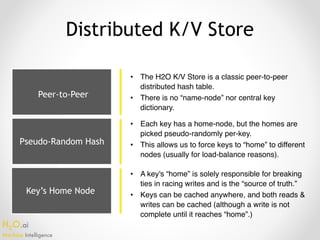 H2O.ai 
Machine Intelligence
Key’s Home Node
Distributed K/V Store
• The H2O K/V Store is a classic peer-to-peer
distributed hash table.
• There is no “name-node” nor central key
dictionary.
• Each key has a home-node, but the homes are
picked pseudo-randomly per-key.
• This allows us to force keys to “home” to different
nodes (usually for load-balance reasons).
• A key's “home” is solely responsible for breaking
ties in racing writes and is the “source of truth.”
• Keys can be cached anywhere, and both reads &
writes can be cached (although a write is not
complete until it reaches “home”.)
Peer-to-Peer
Pseudo-Random Hash
 