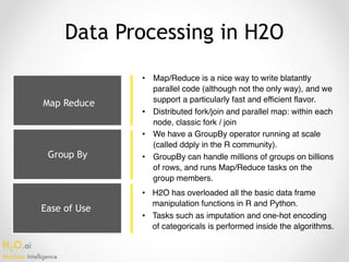 H2O.ai 
Machine Intelligence
Ease of Use
Data Processing in H2O
• Map/Reduce is a nice way to write blatantly
parallel code (although not the only way), and we
support a particularly fast and efficient flavor.
• Distributed fork/join and parallel map: within each
node, classic fork / join
• We have a GroupBy operator running at scale
(called ddply in the R community).
• GroupBy can handle millions of groups on billions
of rows, and runs Map/Reduce tasks on the
group members.
• H2O has overloaded all the basic data frame
manipulation functions in R and Python.
• Tasks such as imputation and one-hot encoding
of categoricals is performed inside the algorithms.
Map Reduce
Group By
 