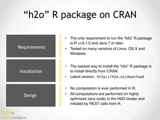 H2O.ai 
Machine Intelligence
Design
“h2o” R package on CRAN
• The only requirement to run the “h2o” R package
is R >=3.1.0 and Java 7 or later.
• Tested on many versions of Linux, OS X and
Windows.
• The easiest way to install the “h2o” R package is
to install directly from CRAN.
• Latest version: http://h2o.ai/download
• No computation is ever performed in R.
• All computations are performed (in highly
optimized Java code) in the H2O cluster and
initiated by REST calls from R.
Requirements
Installation
 