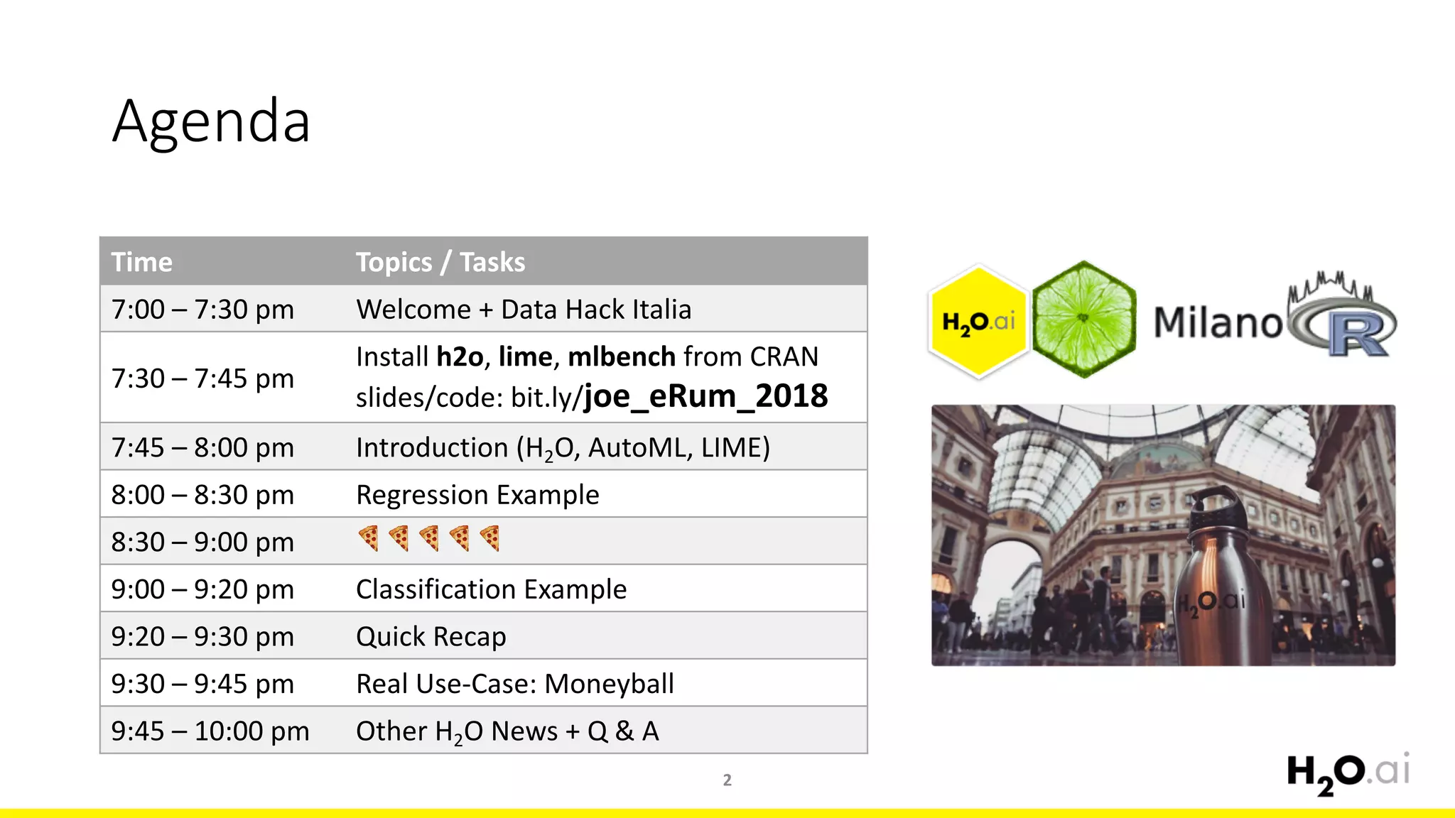 Agenda
2
Time Topics /	Tasks
7:00	– 7:30 pm Welcome	+	Data	Hack	Italia	
7:30	– 7:45 pm
Install	h2o,	lime,	mlbench from	CRAN
slides/code:	bit.ly/joe_eRum_2018
7:45	– 8:00	pm Introduction	(H2O,	AutoML,	LIME)
8:00 – 8:30	pm Regression	Example
8:30 – 9:00	pm 🍕 🍕 🍕 🍕 🍕
9:00	– 9:20	pm Classification Example
9:20	– 9:30	pm Quick	Recap
9:30	– 9:45	pm Real	Use-Case:	Moneyball
9:45	– 10:00	pm Other	H2O	News	+	Q	&	A
 