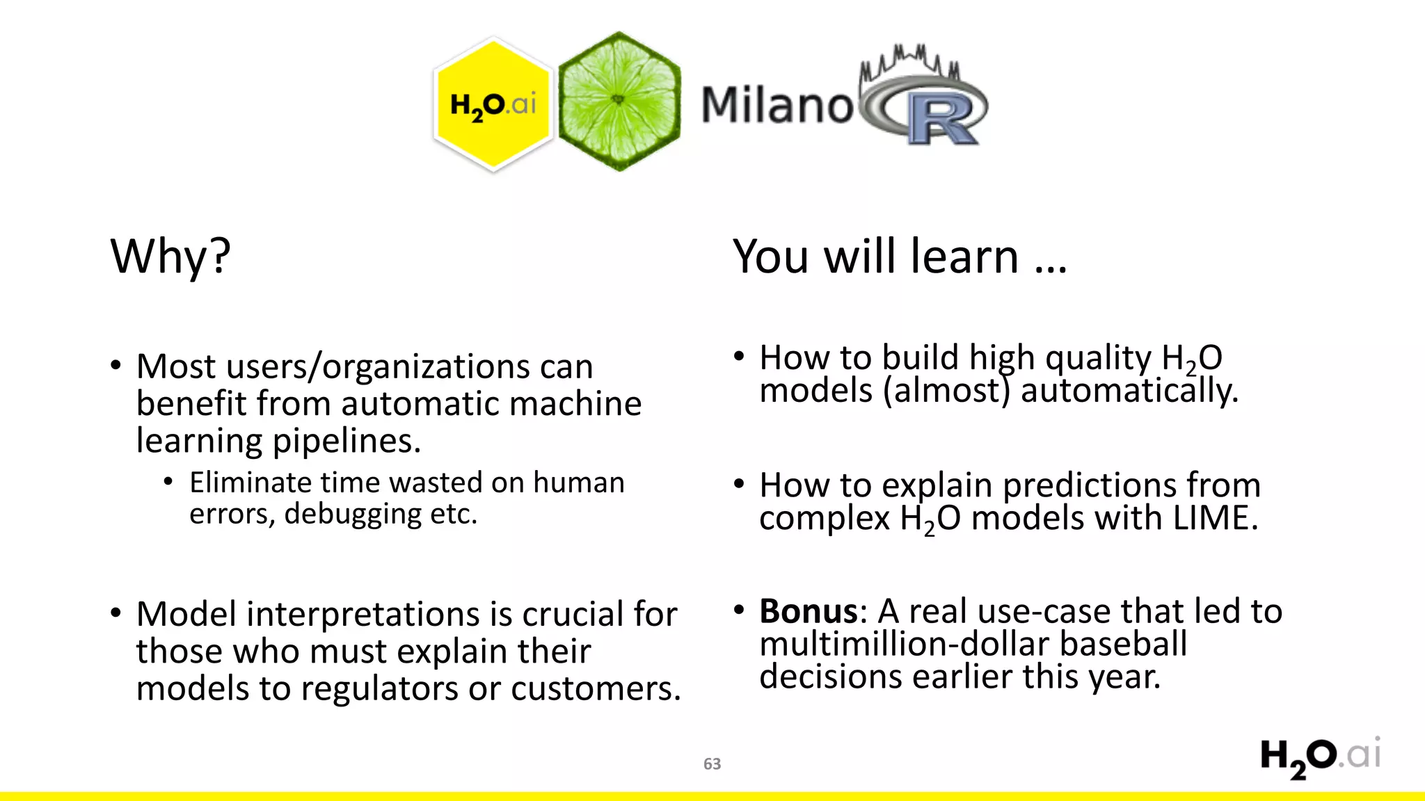 Why?
• Most	users/organizations	can	
benefit	from	automatic	machine	
learning	pipelines.
• Eliminate	time	wasted	on	human	
errors,	debugging	etc.
• Model	interpretations	is	crucial	for	
those	who	must	explain	their	
models	to	regulators	or	customers.
You	will	learn	…
• How	to	build	high	quality	H2O	
models	(almost)	automatically.
• How	to	explain	predictions	from	
complex	H2O	models	with	LIME.
• Bonus:	A	real	use-case	that	led	to	
multimillion-dollar	baseball	
decisions	earlier	this	year.
63
 