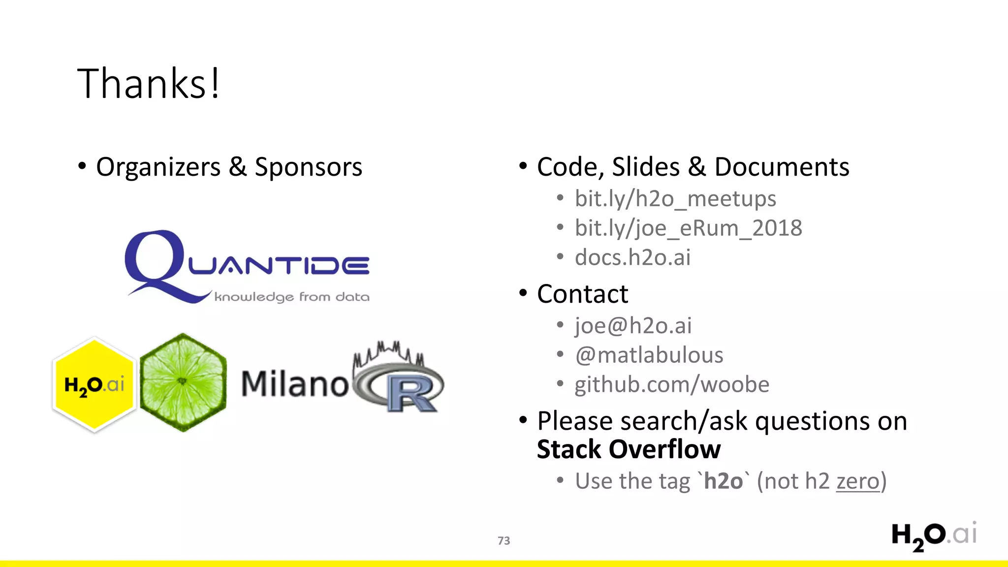 • Organizers	&	Sponsors
73
Thanks!
• Code,	Slides	&	Documents
• bit.ly/h2o_meetups
• bit.ly/joe_eRum_2018
• docs.h2o.ai
• Contact
• joe@h2o.ai
• @matlabulous
• github.com/woobe
• Please	search/ask	questions	on	
Stack	Overflow
• Use	the	tag	`h2o`	(not	h2	zero)
 