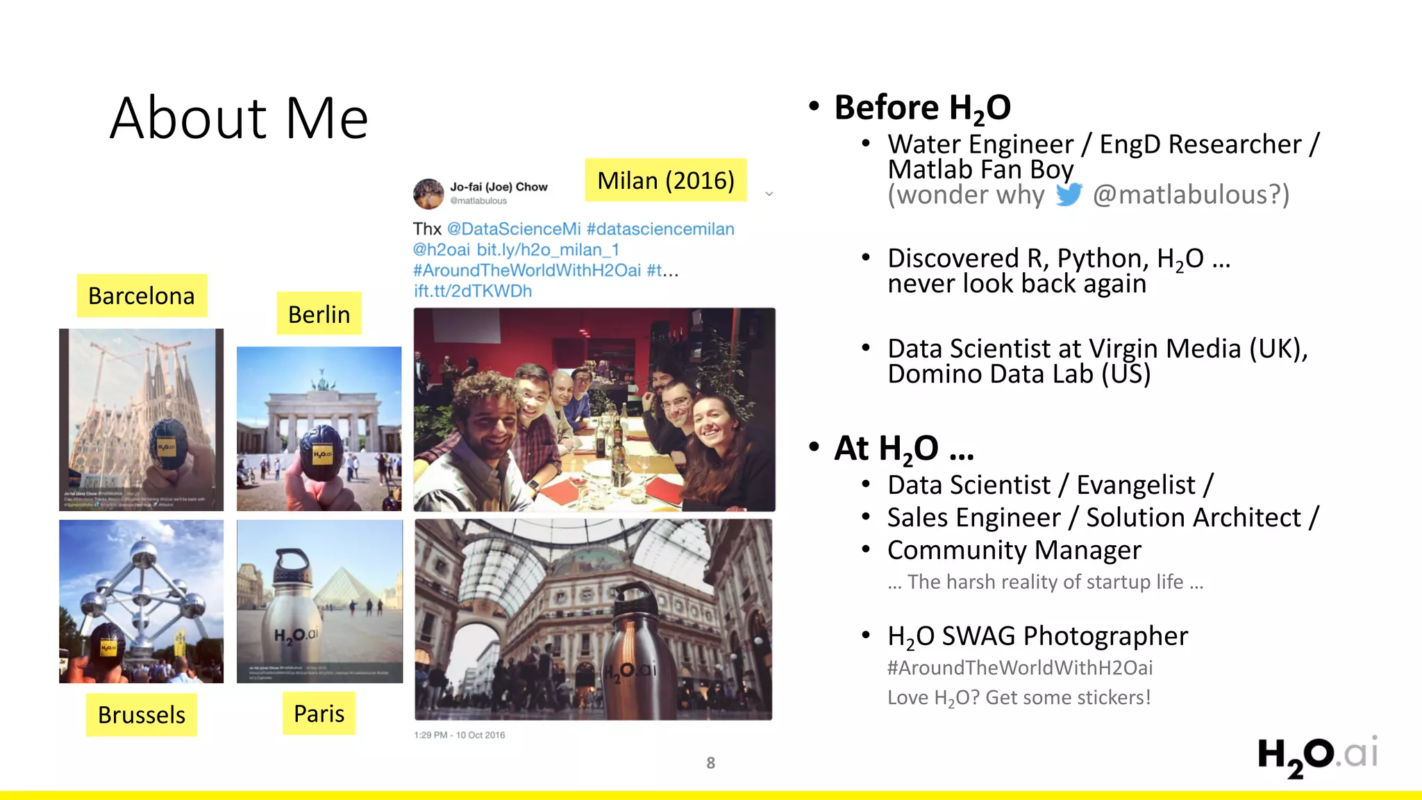 About	Me
8
• Before	H2O
• Water	Engineer	/	EngD	Researcher	/	
Matlab	Fan	Boy
(wonder	why							@matlabulous?)
• Discovered	R,	Python,	H2O	…	
never	look	back	again
• Data	Scientist	at	Virgin	Media	(UK),	
Domino	Data	Lab	(US)
• At	H2O	…	
• Data	Scientist	/	Evangelist	/
• Sales	Engineer	/	Solution	Architect	/
• Community	Manager
…	The	harsh	reality	of	startup	life	…
• H2O	SWAG	Photographer
#AroundTheWorldWithH2Oai
Love	H2O?	Get	some	stickers!
Barcelona
Berlin
Brussels Paris
Milan	(2016)
 