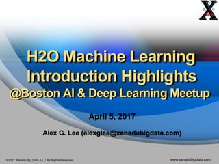 ©2017 Xanadu Big Data, LLC All Rights Reserved www.xanadubigdata.com
H2O Machine Learning
Introduction Highlights
@Boston AI & Deep Learning Meetup
April 5, 2017
Alex G. Lee (alexglee@xanadubigdata.com)
 