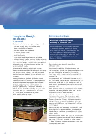 Using water through                                            Swimming pools and spas
    the seasons
                                                                     How water restrictions affect
    In the garden
                                                                     the ﬁlling of pools and spas
    The water it takes to maintain a garden depends on the:
    • total area of lawn, which is usually the most                  We recommend that you check the current level
      water-intensive form of planting                               of water restrictions that apply across Victoria
    • total area planted with indigenous                             when you are considering installing a pool or spa.
      or drought resistant plants                                    You can check current water restrictions at
                                                                     www.ourwater.vic.gov.au or by calling your local
    • soil characteristics
                                                                     water business or the DSE Customer Service
    • local climate, especially temperature and rainfall             Centre on 136 186.
    • extent of shading by trees, buildings or other structures.
    How much water people choose to use on their gardens
    depends as much on their preferences as what the               Swimming pools and spa pools use up large
    garden realistically needs.                                    volumes of water.
    Some people let lawns dry out slightly in summer,              Swimming pools are rarely emptied completely after
    while others want green lawns all year round. Also people      they are ﬁrst ﬁlled, but they lose water through evaporation
    may be more inclined to water if they have a rainwater         and have to be topped up regularly in hot weather.
    tank, recycled water supply or can use greywater from          Water is also lost to the drain during ﬁlter cleaning and
    the laundry.                                                   backwashing.
    Watering systems like sprinklers or drippers can be            A 50 kl swimming pool in Melbourne may need 20 to 30
    more efﬁcient than hand watering, or else very wasteful,       kl of top-up water in a typical year. This is as much as the
    depending on how they are designed and controlled.             average new home uses for toilet ﬂushing each year. In
    When you are planning your watering system it is               hotter parts of Victoria the pool can lose its full volume of
    important to be aware of current water restrictions in         water each year.
    Victoria. You can do this by contacting your local water       Stand-alone spa pools are becoming popular for smaller
    business or the DSE Customer Service Call Centre               backyards. Their average volume is less than 4 kl, with
    on 136 186, email ourwater@dse.vic.gov.au                      some ranging up to 20 kl with swim jets.
    or visit www.ourwater.vic.gov.au                               Although spa pools generally lose very little water to
                                                                   evaporation, many are regularly emptied and reﬁlled.
                                                                   Research shows that Victorians reﬁll their spa pools an
                                                                   average 7.5 times per year, which suggests an annual
                                                                   water demand of 28 kl per year, comparable to a full size
                                                                   swimming pool.
                                                                   Many homes also have spa tubs in the bathroom. These
                                                                   tend to be much bigger than standard bathtubs with a
                                                                   volume of up to 1,000 litres, compared with 120 to 150
                                                                   litres for a bath.
                                                                   Bathroom spas are emptied after each use, so their water
                                                                   consumption depends on how often they are used. If you
                                                                   plan to use a bath often, especially for young children,
                                                                   it’s worth considering the water demand of a normal bath
                                                                   compared with a spa bath.




8
 